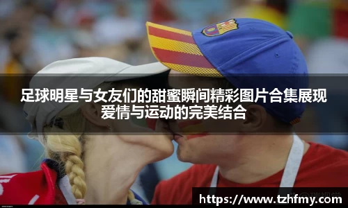 足球明星与女友们的甜蜜瞬间精彩图片合集展现爱情与运动的完美结合