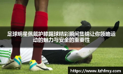 足球明星佩戴护膝踢球精彩瞬间集锦让你领略运动的魅力与安全的重要性